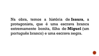 Na obra, temos a história de Isaura, a
protagonista, que é uma escrava branca
extremamente bonita, filha de Miguel (um
português branco) e uma escrava negra.
 