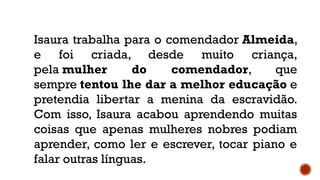 Isaura trabalha para o comendador Almeida,
e foi criada, desde muito criança,
pela mulher do comendador, que
sempre tentou lhe dar a melhor educação e
pretendia libertar a menina da escravidão.
Com isso, Isaura acabou aprendendo muitas
coisas que apenas mulheres nobres podiam
aprender, como ler e escrever, tocar piano e
falar outras línguas.
 