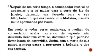 Depois de um certo tempo, o comendador resolve se
aposentar e a se mudar para a corte do Rio de
Janeiro, deixando sua fazenda para o seu
filho, Leôncio, que era casado com Malvina, mas era
muito apaixonado por Isaura.
Em meio a todas essas mudanças, a mulher do
comendador acaba morrendo de repente, não
deixando nenhuma carta ou documento que pudesse
livrar Isaura da escravidão. Assim, com a morte de sua
patroa, a moça passa a pertencer a Leôncio, e vira
sua escrava.
 