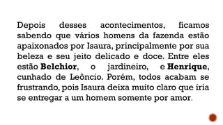 Depois desses acontecimentos, ficamos
sabendo que vários homens da fazenda estão
apaixonados por Isaura, principalmente por sua
beleza e seu jeito delicado e doce. Entre eles
estão Belchior, o jardineiro, e Henrique,
cunhado de Leôncio. Porém, todos acabam se
frustrando, pois Isaura deixa muito claro que iria
se entregar a um homem somente por amor.
 