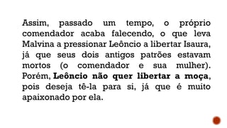 Assim, passado um tempo, o próprio
comendador acaba falecendo, o que leva
Malvina a pressionar Leôncio a libertar Isaura,
já que seus dois antigos patrões estavam
mortos (o comendador e sua mulher).
Porém, Leôncio não quer libertar a moça,
pois deseja tê-la para si, já que é muito
apaixonado por ela.
 