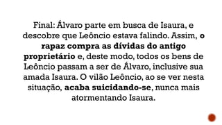 Final: Álvaro parte em busca de Isaura, e
descobre que Leôncio estava falindo. Assim, o
rapaz compra as dívidas do antigo
proprietário e, deste modo, todos os bens de
Leôncio passam a ser de Álvaro, inclusive sua
amada Isaura. O vilão Leôncio, ao se ver nesta
situação, acaba suicidando-se, nunca mais
atormentando Isaura.
 