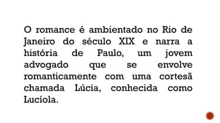 O romance é ambientado no Rio de
Janeiro do século XIX e narra a
história de Paulo, um jovem
advogado que se envolve
romanticamente com uma cortesã
chamada Lúcia, conhecida como
Lucíola.
 