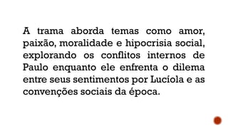 A trama aborda temas como amor,
paixão, moralidade e hipocrisia social,
explorando os conflitos internos de
Paulo enquanto ele enfrenta o dilema
entre seus sentimentos por Lucíola e as
convenções sociais da época.
 