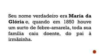 Seu nome verdadeiro era Maria da
Glória e, quando em 1850 houve
um surto de febre-amarela, toda sua
família caiu doente, do pai à
irmãzinha.
 
