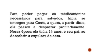 Para poder pagar os medicamentos
necessários para salvá-los, Lúcia se
entregou para Couto, a quem, a partir disso,
ela passou a desprezar profundamente.
Nessa época ela tinha 14 anos, e seu pai, ao
descobrir, a expulsou de casa.
 