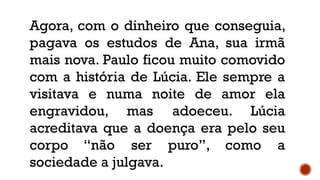 Agora, com o dinheiro que conseguia,
pagava os estudos de Ana, sua irmã
mais nova. Paulo ficou muito comovido
com a história de Lúcia. Ele sempre a
visitava e numa noite de amor ela
engravidou, mas adoeceu. Lúcia
acreditava que a doença era pelo seu
corpo “não ser puro”, como a
sociedade a julgava.
 