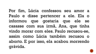Por fim, Lúcia confessou seu amor a
Paulo e disse pertencer a ele. Ela o
informou que gostaria que ele se
casasse com sua irmã, Ana, que tinha
vindo morar com eles. Paulo recusou-se,
assim como Lúcia também recusou o
aborto. E por isso, ela acabou morrendo
grávida.
 
