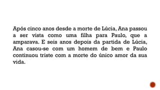 Após cinco anos desde a morte de Lúcia, Ana passou
a ser vista como uma filha para Paulo, que a
amparava. E seis anos depois da partida de Lúcia,
Ana casou-se com um homem de bem e Paulo
continuou triste com a morte do único amor da sua
vida.
 