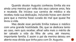 Quando doutor Augusto conheceu Emília ela era
ainda uma menina por volta dos seus catorze anos, feia
e recatada. Ele iniciava sua carreira de médico e ela
recebeu toda sua dedicação, incluindo horas sem dormir
para que a menina fosse curada do mal que quase lhe
levou a vida.
Mas desde esse período Emília tratava o médico
com uma grande hostilidade. Ele, que se dedicara tanto
ao caso, nem quis receber, afinal valia mais o mérito de
ter salvado a vida da filha de uma, até mesmo,
importante família. E assim o pai da menina deixou em
aberto essa dívida que tinha para com Dr. Augusto.
 