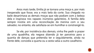 Anos mais tarde, Emília já se tornara uma moça e, por mais
inesperado que fosse, era a mais bela da corte. Sua chegada no
baile desanimava as demais moças que não podiam com a beleza
dela e inspirava nos rapazes inúmeros galanteios. A família dela
sempre insistia em uma reconciliação da menina com o seu
salvador, no entanto, ela satisfazia-se em humilhar e constrangê-lo.
Se ele, por insistência dos demais, vinha lhe pedir o prazer
de uma quadrilha, ela negava dizendo já ter parceiros para a
quantia de danças que pretendia ter e seguidamente, ainda na
frente dele, concedia a quarta ou a sexta valsa a outro cavalheiro.
 