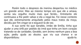 Porém todo o desprezo da menina despertou no médico
um grande amor. Mas ao mesmo tempo em que ele a amava,
sentia seu orgulho muito mais que ferido... Entretanto ele
continuava a lhe pedir valsas e ela a negá-las. Foi nesse contexto
que ele, extremamente aniquilado pelos maus tratos da moça,
decidiu por fim vingar-se e esquecê-la de vez.
A sua sorte foi que Geraldo, irmão de Emília, tinha que
ajudar a uma órfã por pedido da irmã que tinha um bom coração
tratando-se de caridades. Geraldo, sem ânimo nenhum para a boa
ação, pediu ajuda ao doutor, que viu sua chance e se
disponibilizou a ajudá-lo.
 