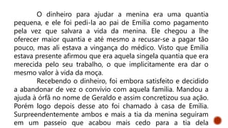 O dinheiro para ajudar a menina era uma quantia
pequena, e ele foi pedi-la ao pai de Emília como pagamento
pela vez que salvara a vida da menina. Ele chegou a lhe
oferecer maior quantia e até mesmo a recusar-se a pagar tão
pouco, mas ali estava a vingança do médico. Visto que Emília
estava presente afirmou que era aquela singela quantia que era
merecida pelo seu trabalho, o que implicitamente era dar o
mesmo valor à vida da moça.
Recebendo o dinheiro, foi embora satisfeito e decidido
a abandonar de vez o convívio com aquela família. Mandou a
ajuda à órfã no nome de Geraldo e assim concretizou sua ação.
Porém logo depois desse ato foi chamado à casa de Emília.
Surpreendentemente ambos e mais a tia da menina seguiram
em um passeio que acabou mais cedo para a tia dela
 