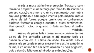 A sós a moça abriu-lhe o coração. Tratava-o com
tamanho desprezo e indiferença por temê-lo. Desconhecia
em seu coração o amor e o único sentimento que nutria
era uma gratidão e admiração imensa pelo médico, mas o
tratava de tal forma porque temia que o conhecendo
pudesse frustrar o coração quanto a esses sentimentos.
Mas quando notou o quanto o feria resolveu dizer-lhe
toda a verdade.
Assim, de pazes feitas passaram ao convívio. Já nos
bailes ela lhe concedia danças e até mesmo fazia da
quadrilha com ele a última da noite. Ela ainda não o
amava, ele só sentia o amor crescer-lhe e assim também o
ciúme, este último fez em certa ocasião os dois brigarem,
pois a ela não faltavam admiradores e declarações.
 