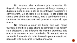 No entanto, eles acabavam por superá-las. Dr.
Augusto chegou a se mudar para a vizinhança da moça e
durante a noite os dois a sós se encontravam nos jardins e
conversavam. Ele chegou a se declarar e ela pedia-lhe
calma, pois ainda não o amava, mas o sentimento com o
caminhar do tempo estava mais prestes a nascer do que
nunca.
No entanto o amor de Emília que não nascia
frustrava o médico, a essa altura os admiradores já haviam
sido afastados e ela diferente da menina orgulhosa que
era já se dobrava a uma submissão. No entanto um se
submetia à vontade do outro trazendo para a relação, no
ponto de vista dela, uma terrível monotonia.
 