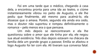 Foi em uma tarde que o médico, chegando à casa
dela, a encontrou pronta para uma ida ao teatro, o ciúme
instantaneamente vibrou no peito de Augusto, e ele lhe
pediu que finalmente, até mesmo para acalmá-lo, ela
dissesse que o amava. Porém, segundo ela ainda era cedo,
mas o doutor não suportou e rompeu definitivamente o
romance – pelo menos era o que pensava.
Um mês depois se reencontraram e ela lhe
questionou sobre o amor que ele tinha por ela, ele negou
sua atual existência. Três dias depois estavam na chácara da
família dela um grande grupo a passear, Emília se afastou e
logo Augusto foi ter com ela. Ali tiveram sua conversa fatal.
 