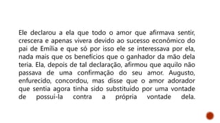 Ele declarou a ela que todo o amor que afirmava sentir,
crescera e apenas vivera devido ao sucesso econômico do
pai de Emília e que só por isso ele se interessava por ela,
nada mais que os benefícios que o ganhador da mão dela
teria. Ela, depois de tal declaração, afirmou que aquilo não
passava de uma confirmação do seu amor. Augusto,
enfurecido, concordou, mas disse que o amor adorador
que sentia agora tinha sido substituído por uma vontade
de possuí-la contra a própria vontade dela.
 
