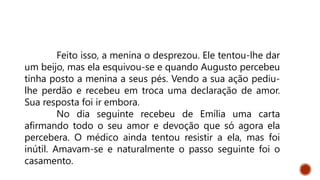 Feito isso, a menina o desprezou. Ele tentou-lhe dar
um beijo, mas ela esquivou-se e quando Augusto percebeu
tinha posto a menina a seus pés. Vendo a sua ação pediu-
lhe perdão e recebeu em troca uma declaração de amor.
Sua resposta foi ir embora.
No dia seguinte recebeu de Emília uma carta
afirmando todo o seu amor e devoção que só agora ela
percebera. O médico ainda tentou resistir a ela, mas foi
inútil. Amavam-se e naturalmente o passo seguinte foi o
casamento.
 