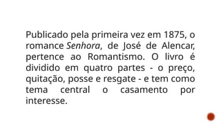 Publicado pela primeira vez em 1875, o
romance Senhora, de José de Alencar,
pertence ao Romantismo. O livro é
dividido em quatro partes - o preço,
quitação, posse e resgate - e tem como
tema central o casamento por
interesse.
 