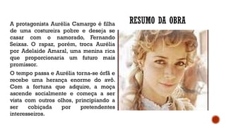 RESUMO DA OBRA
A protagonista Aurélia Camargo é filha
de uma costureira pobre e deseja se
casar com o namorado, Fernando
Seixas. O rapaz, porém, troca Aurélia
por Adelaide Amaral, uma menina rica
que proporcionaria um futuro mais
promissor.
O tempo passa e Aurélia torna-se órfã e
recebe uma herança enorme do avô.
Com a fortuna que adquire, a moça
ascende socialmente e começa a ser
vista com outros olhos, principiando a
ser cobiçada por pretendentes
interesseiros.
 