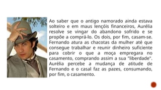 Ao saber que o antigo namorado ainda estava
solteiro e em maus lençóis financeiros, Aurélia
resolve se vingar do abandono sofrido e se
propõe a comprá-lo. Os dois, por fim, casam-se.
Fernando atura as chacotas da mulher até que
consegue trabalhar e reunir dinheiro suficiente
para cobrir o que a moça empregara no
casamento, comprando assim a sua "liberdade".
Aurélia percebe a mudança de atitude de
Fernando e o casal faz as pazes, consumando,
por fim, o casamento.
 
