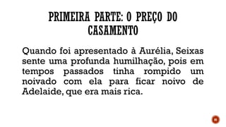 85
PRIMEIRA PARTE: O PREÇO DO
CASAMENTO
Quando foi apresentado à Aurélia, Seixas
sente uma profunda humilhação, pois em
tempos passados tinha rompido um
noivado com ela para ficar noivo de
Adelaide, que era mais rica.
 