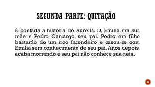 86
SEGUNDA PARTE: QUITAÇÃO
É contada a história de Aurélia. D. Emília era sua
mãe e Pedro Camargo, seu pai. Pedro era filho
bastardo de um rico fazendeiro e casou-se com
Emília sem conhecimento de seu pai. Anos depois,
acaba morrendo e seu pai não conhece sua neta.
 