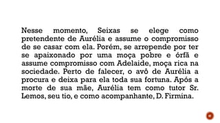 87
Nesse momento, Seixas se elege como
pretendente de Aurélia e assume o compromisso
de se casar com ela. Porém, se arrepende por ter
se apaixonado por uma moça pobre e órfã e
assume compromisso com Adelaide, moça rica na
sociedade. Perto de falecer, o avô de Aurélia a
procura e deixa para ela toda sua fortuna. Após a
morte de sua mãe, Aurélia tem como tutor Sr.
Lemos, seu tio, e como acompanhante, D. Firmina.
 