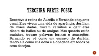 88
TERCEIRA PARTE: POSSE
Descreve a rotina de Aurélia e Fernando enquanto
casal. Eles vivem uma vida de aparência; desfilam
de mãos dadas, trocam carinhos e gentilezas
diante de bailes ou de amigos. Mas quando estão
sozinhos, trocam palavras ferinas e acusações.
Fernando se vê como um escravo de Aurélia,
tendo ela como sua dona e a obedece em todos os
seus desejos.
 