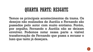 89
QUARTA PARTE: RESGATE
Temos os principais acontecimentos da trama. Os
desejos não realizados de Aurélia e Fernando são
passados pelo autor com muito erotismo. Porém,
por orgulho, Fernando e Aurélia não se deixam
envolver. Podemos notar nessa parte a visível
transformação de Fernando que passa a recusar o
luxo que tanto já desejara.
 