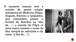 O romance começa com a
reunião de quatro amigos
estudantes de Medicina (Filipe,
Augusto, Fabrício e Leopoldo),
que pretendem passar o
feriado de Sant'Ana na "ilha
de ...", a convite de Filipe (o
autor nunca escreve o nome da
ilha, sempre se referindo a ela
como "a ilha de ...").
 