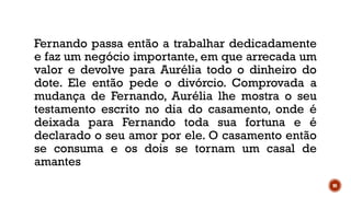 90
Fernando passa então a trabalhar dedicadamente
e faz um negócio importante, em que arrecada um
valor e devolve para Aurélia todo o dinheiro do
dote. Ele então pede o divórcio. Comprovada a
mudança de Fernando, Aurélia lhe mostra o seu
testamento escrito no dia do casamento, onde é
deixada para Fernando toda sua fortuna e é
declarado o seu amor por ele. O casamento então
se consuma e os dois se tornam um casal de
amantes
 