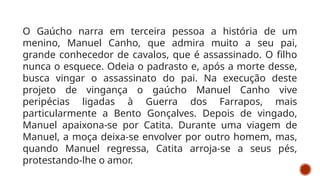 O Gaúcho narra em terceira pessoa a história de um
menino, Manuel Canho, que admira muito a seu pai,
grande conhecedor de cavalos, que é assassinado. O filho
nunca o esquece. Odeia o padrasto e, após a morte desse,
busca vingar o assassinato do pai. Na execução deste
projeto de vingança o gaúcho Manuel Canho vive
peripécias ligadas à Guerra dos Farrapos, mais
particularmente a Bento Gonçalves. Depois de vingado,
Manuel apaixona-se por Catita. Durante uma viagem de
Manuel, a moça deixa-se envolver por outro homem, mas,
quando Manuel regressa, Catita arroja-se a seus pés,
protestando-lhe o amor.
 