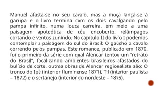 Manuel afasta-se no seu cavalo, mas a moça lança-se à
garupa e o livro termina com os dois cavalgando pelo
pampa infinito, numa louca carreira, em meio a uma
paisagem apoteótica de céu encoberto, relâmpagos
cortando e ventos zunindo. No capítulo II do livro I podemos
contemplar a paisagem do sul do Brasil: O gaúcho a cavalo
correndo pelos pampas. Este romance, publicado em 1870,
foi o primeiro da série com qual Alencar tentou um “retrato
do Brasil”, focalizando ambientes brasileiros afastados do
bulício da corte, outras obras de Alencar regionalista são: O
tronco do Ipê (interior fluminense 1871), Til (interior paulista
– 1872) e o sertanejo (interior do nordeste – 1875).
 