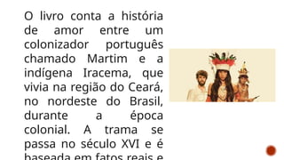 O livro conta a história
de amor entre um
colonizador português
chamado Martim e a
indígena Iracema, que
vivia na região do Ceará,
no nordeste do Brasil,
durante a época
colonial. A trama se
passa no século XVI e é
 