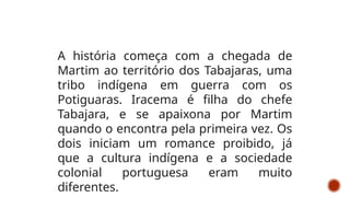 A história começa com a chegada de
Martim ao território dos Tabajaras, uma
tribo indígena em guerra com os
Potiguaras. Iracema é filha do chefe
Tabajara, e se apaixona por Martim
quando o encontra pela primeira vez. Os
dois iniciam um romance proibido, já
que a cultura indígena e a sociedade
colonial portuguesa eram muito
diferentes.
 