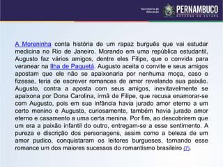 A Moreninha conta história de um rapaz burguês que vai estudar
medicina no Rio de Janeiro. Morando em uma república estudantil,
Augusto faz vários amigos, dentre eles Filipe, que o convida para
veranear na Ilha de Paquetá. Augusto aceita o convite e seus amigos
apostam que ele não se apaixonaria por nenhuma moça, caso o
fizesse, teria de escrever romances de amor revelando sua paixão.
Augusto, contra a aposta com seus amigos, inevitavelmente se
apaixona por Dona Carolina, irmã de Filipe, que recusa enamorar-se
com Augusto, pois em sua infância havia jurado amor eterno a um
certo menino e Augusto, curiosamente, também havia jurado amor
eterno e casamento a uma certa menina. Por fim, ao descobrirem que
um era a paixão infantil do outro, entregam-se a esse sentimento. A
pureza e discrição dos personagens, assim como a beleza de um
amor pudico, conquistaram os leitores burgueses, tornando esse
romance um dos maiores sucessos do romantismo brasileiro (7).
 
