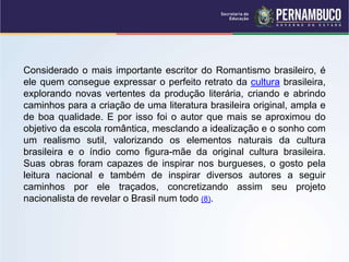 Considerado o mais importante escritor do Romantismo brasileiro, é
ele quem consegue expressar o perfeito retrato da cultura brasileira,
explorando novas vertentes da produção literária, criando e abrindo
caminhos para a criação de uma literatura brasileira original, ampla e
de boa qualidade. E por isso foi o autor que mais se aproximou do
objetivo da escola romântica, mesclando a idealização e o sonho com
um realismo sutil, valorizando os elementos naturais da cultura
brasileira e o índio como figura-mãe da original cultura brasileira.
Suas obras foram capazes de inspirar nos burgueses, o gosto pela
leitura nacional e também de inspirar diversos autores a seguir
caminhos por ele traçados, concretizando assim seu projeto
nacionalista de revelar o Brasil num todo (8).
 