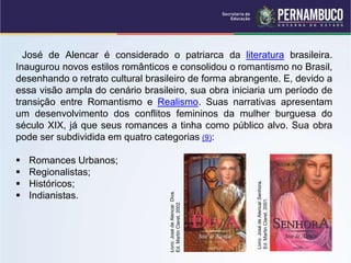 José de Alencar é considerado o patriarca da literatura brasileira.
Inaugurou novos estilos românticos e consolidou o romantismo no Brasil,
desenhando o retrato cultural brasileiro de forma abrangente. E, devido a
essa visão ampla do cenário brasileiro, sua obra iniciaria um período de
transição entre Romantismo e Realismo. Suas narrativas apresentam
um desenvolvimento dos conflitos femininos da mulher burguesa do
século XIX, já que seus romances a tinha como público alvo. Sua obra
pode ser subdividida em quatro categorias (9):
 Romances Urbanos;
 Regionalistas;
 Históricos;
 Indianistas.
Livro:
José
de
Alencar.
Diva.
Ed.
Martin
Claret,
2002.
Livro:
José
de
Alencar.Senhora.
Ed.
Martin
Claret,
2001.
 