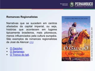 Romances Regionalistas
Narrativas que se sucedem em centros
afastados da capital imperial, ou seja,
histórias que acontecem em lugares
tipicamente brasileiros, mais pitorescos,
menos influenciados pela cultura européia.
São exemplos de romances regionalistas
de José de Alencar (11):
 O Gaúcho;
 O Sertanejo;
 O Tronco do Ipê.
Livro:
José
de
Alencar.O
Gaucho.
Ed.
Martin
Claret,
2007.
 