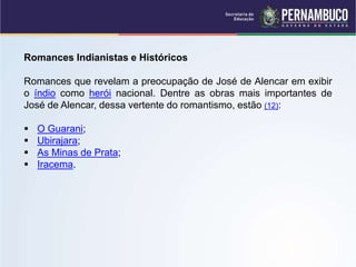 Romances Indianistas e Históricos
Romances que revelam a preocupação de José de Alencar em exibir
o índio como herói nacional. Dentre as obras mais importantes de
José de Alencar, dessa vertente do romantismo, estão (12):
 O Guarani;
 Ubirajara;
 As Minas de Prata;
 Iracema.
 