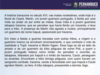 A história transcorre no século XVI, nas matas nordestinas, onde hoje é o
litoral do Ceará. Martin, um jovem guerreiro português, é ferido por uma
índia ao andar só por entre as matas. Essa índia é a jovem guerreira
tabajara Iracema, que ao perceber que havia ferido um inocente, o leva
para a tribo. A presença de Martin não agrada a muitos, principalmente
um guerreiro de nome Irapuã, apaixonado por Iracema.
Em meio a festas e guerras travadas com outras tribos, a virgem e o
guerreiro branco se envolvem amorosamente, o que contraria o voto de
castidade a Tupã. Iracema e Martin fogem. Essa fuga se dá ao lado do
amado e de um guerreiro da tribo pitiguara de nome Poti, a quem o
jovem português tratava como irmão. Ao perceber o ocorrido, os
tabajaras, liderados por Irapuã e o irmão de Iracema, Caubi, perseguem
os amantes. Encontram a tribo inimiga pitiguara, com quem travam um
sangrento combate. Iracema, vendo a ferocidade com que Irapuã e Caubi
agridem Martin, os fere. A tribo tabajara, pressentido a derrota, foge.
 