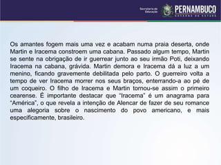 Os amantes fogem mais uma vez e acabam numa praia deserta, onde
Martin e Iracema constroem uma cabana. Passado algum tempo, Martin
se sente na obrigação de ir guerrear junto ao seu irmão Poti, deixando
Iracema na cabana, grávida. Martin demora e Iracema dá a luz a um
menino, ficando gravemente debilitada pelo parto. O guerreiro volta a
tempo de ver Iracema morrer nos seus braços, enterrando-a ao pé de
um coqueiro. O filho de Iracema e Martin tornou-se assim o primeiro
cearense. É importante destacar que “Iracema” é um anagrama para
“América”, o que revela a intenção de Alencar de fazer de seu romance
uma alegoria sobre o nascimento do povo americano, e mais
especificamente, brasileiro.
 