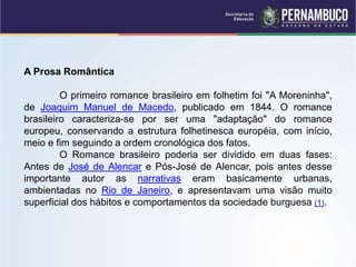 A Prosa Romântica
O primeiro romance brasileiro em folhetim foi "A Moreninha",
de Joaquim Manuel de Macedo, publicado em 1844. O romance
brasileiro caracteriza-se por ser uma "adaptação" do romance
europeu, conservando a estrutura folhetinesca européia, com início,
meio e fim seguindo a ordem cronológica dos fatos.
O Romance brasileiro poderia ser dividido em duas fases:
Antes de José de Alencar e Pós-José de Alencar, pois antes desse
importante autor as narrativas eram basicamente urbanas,
ambientadas no Rio de Janeiro, e apresentavam uma visão muito
superficial dos hábitos e comportamentos da sociedade burguesa (1).
 