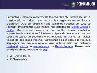 Bernardo Guimarães, o escritor da famosa obra "A Escrava Isaura“, é
considerado um dos mais importantes regionalistas românticos
brasileiros. Opta por seguir um dos caminhos traçados por José de
Alencar, ambientando suas tramas nos estados de Minas Gerais e
Goiás. Suas obras conservam o caráter linear romântico,
apresentando a estrutura folhetinesca típica de sua época; prezam
pela valorização do pitoresco e do regional, resgatando os hábitos
típicos da sociedade imperial. Caracteriza-se por usar, por vezes, a
linguagem oral em sua obra e fazer críticas sutis aos sistemas
patriarcal, clerical e escravocrata do Brasil Império. Entres suas
principais obras, destacam-se (13):
 A Escrava Isaura;
 O Seminarista.
 