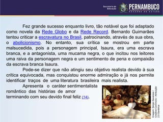 Fez grande sucesso enquanto livro, tão notável que foi adaptado
como novela da Rede Globo e da Rede Record. Bernardo Guimarães
tentou criticar a escravatura no Brasil, patrocinando, através de sua obra,
o abolicionismo. No entanto, sua crítica se mostrou em parte
malsucedida, pois a personagem principal, Isaura, era uma escrava
branca, e a antagonista, uma mucama negra, o que incitou nos leitores
uma raiva da personagem negra e um sentimento de pena e compaixão
da escrava branca Isaura.
Pode-se dizer que não atingiu seu objetivo realista devido à sua
crítica equivocada, mas conquistou enorme admiração e já nos permite
identificar traços de uma literatura brasileira mais realista.
Apresenta o caráter sentimentalista
romântico das histórias de amor
terminando com seu devido final feliz (14).
Imagem:
Sérgio
Savarese
/
Creative
Commons
-
Atribuição
2.0
Genérica
 