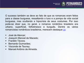 O sucesso também se deve ao fato de que os romances eram feitos
para a classe burguesa, ressaltando o luxo e a pompa da vida social
burguesa, mas ocultando a hipocrisia de seus costumes. Por isso
pode-se dizer que, no geral, o romance romântico brasileiro era
urbano, superficial, folhetinesco e burguês. Dentre os vários
romancistas românticos brasileiros, merecem destaque (3):
 José de Alencar;
 Joaquim Manoel de Macedo;
 Franklin Távora;
 Bernardo Guimarães;
 Visconde de Taunay;
 Manoel Antônio de Almeida.
 