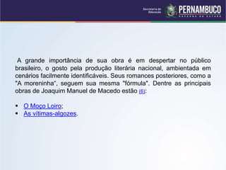 A grande importância de sua obra é em despertar no público
brasileiro, o gosto pela produção literária nacional, ambientada em
cenários facilmente identificáveis. Seus romances posteriores, como a
"A moreninha“, seguem sua mesma "fórmula". Dentre as principais
obras de Joaquim Manuel de Macedo estão (6):
 O Moço Loiro;
 As vítimas-algozes.
 