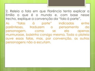 2. Releia a fala em que Florência tenta explicar a
Emília o que é o mundo e, com base nesse
trecho, explique a convenção da “fala à parte”.
As “falas à parte” indicadas entre
parênteses, traduzem o pensamento da
personagem, como se ela apenas
murmurasse, baixinho consigo mesma. Toda a plateia
ouve essas falas, mas, por convenção, os outros
personagens não a escutam.
 