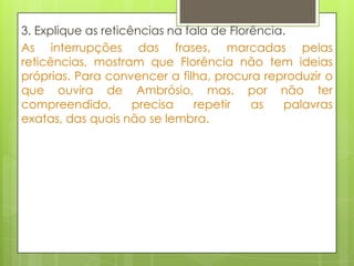 3. Explique as reticências na fala de Florência.
As interrupções das frases, marcadas pelas
reticências, mostram que Florência não tem ideias
próprias. Para convencer a filha, procura reproduzir o
que ouvira de Ambrósio, mas, por não ter
compreendido, precisa repetir as palavras
exatas, das quais não se lembra.
 